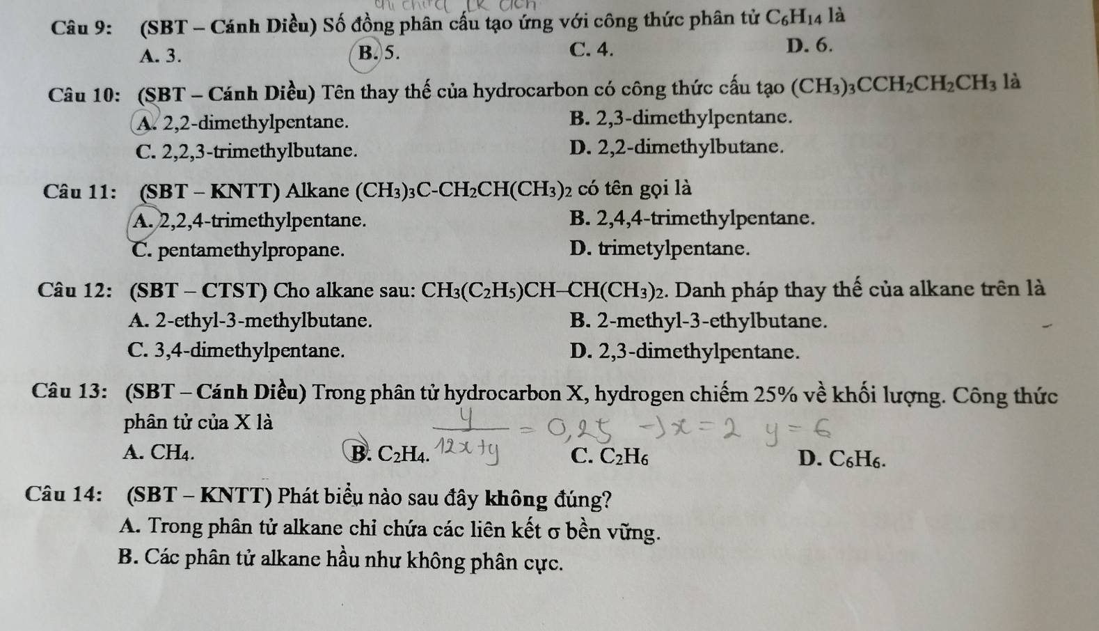 (SBT - Cánh Diều) Số đồng phân cấu tạo ứng với công thức phân tử C_6H_14 là
A. 3. B.5. C. 4. D. 6.
Câu 10: (SBT - Cánh Diều) Tên thay thế của hydrocarbon có công thức cầu tạo (CH_3)_3CCH_2CH_2CH_3 là
A. 2,2-dimethylpentane. B. 2,3-dimethylpentane.
C. 2,2,3-trimethylbutane. D. 2,2-dimethylbutane.
Câu 11: (SBT - KNTT) Alkane ( (CH_3)_3C-CH_2CH(CH_3) 02 có tên gọi là
A. 2,2,4-trimethylpentane. B. 2,4,4-trimethylpentane.
C. pentamethylpropane. D. trimetylpentane.
Câu 12: (SBT - CTST) Cho alkane sau: CH_3(C_2H_5)CH CH(CH_3)_2 :. Danh pháp thay thế của alkane trên là
A. 2-ethyl-3-methylbutane. B. 2-methyl-3-ethylbutane.
C. 3,4-dimethylpentane. D. 2,3-dimethylpentane.
Câu 13: (SBT - Cánh Diều) Trong phân tử hydrocarbon X, hydrogen chiếm 25% về khối lượng. Công thức
phân tử của X là
A. CH4. B. C_2H_4 C. C_2H_6 D. C₆H₆.
Câu 14: (SBT - KNTT) Phát biểu nào sau đây không đúng?
A. Trong phân tử alkane chỉ chứa các liên kết σ bền vững.
B. Các phân tử alkane hầu như không phân cực.