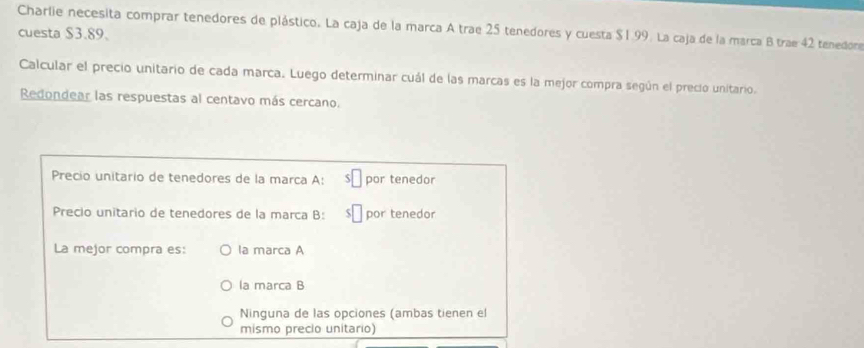 Charlie necesita comprar tenedores de plástico. La caja de la marca A trae 25 tenedores y cuesta $1.99. La caja de la marca B trae 42 tenedore
cuesta $3.89.
Calcular el precio unitario de cada marca. Luego determinar cuál de las marcas es la mejor compra según el precio unitario.
Redondear las respuestas al centavo más cercano.
Precio unitario de tenedores de la marca A: por tenedor
Precio unitario de tenedores de la marca B: por tenedor
La mejor compra es: la marca A
la marca B
Ninguna de las opciones (ambas tienen el
mismo precio unitario)