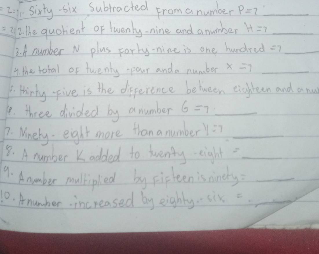 =2: sixty-six Subtracted From a number p=7 _
=2 2. the quolent of twenty-nine and anumber H=7 _ 
3. A number N plus rorty-nine is one hund re d =7 _ 
4. the total of twenty-pour anda number x=7 _ 
_ 
. thirty-Five is the difference between eighteen and a nu 
1. three divided by anumber 6=7 _ 
7. Ninety eight more than a number y=7 _ 
8. A number Kadded to twenty eight_ 
9. A number mulkipled by Fisteen is nineh y= _ 
10. Anumber increased by eighly. six = _