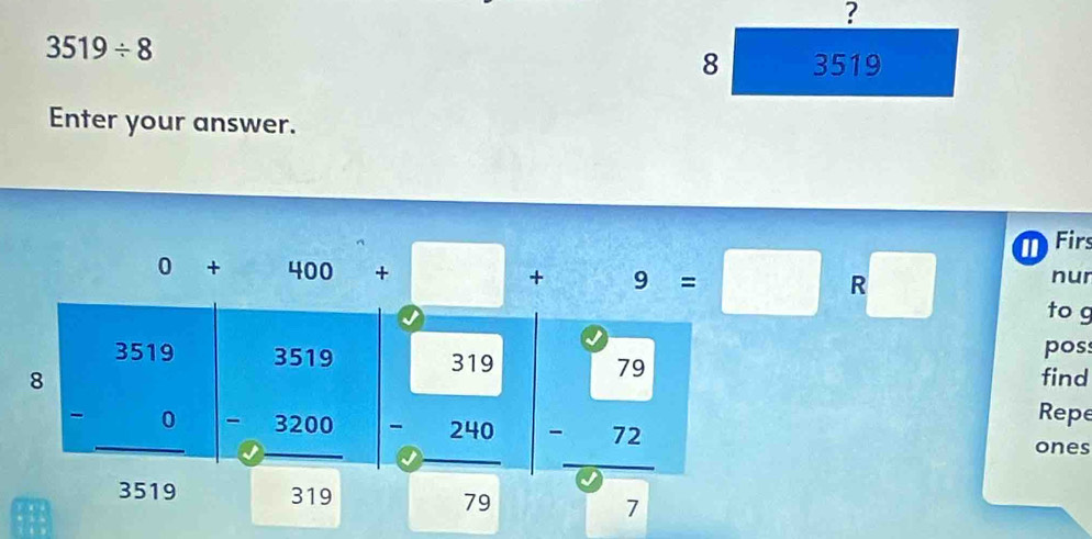 ?
3519/ 8
8 3519
Enter your answer.
Firs
nur
0+400+□ +9=□ R ?□ to g
poss
find
8 beginarrayr 3519 -0 hline 3519endarray beginarrayr 3519 -3200 hline 319endarray beginarrayr 319 -240 hline 79endarray beginarrayr 79 -72 hline 97endarray Repe
ones