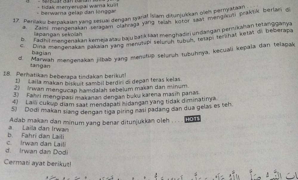 tidak menyerupai warna kulit
- berwarna gelap dan longgar
17. Perilaku berpakaian yang sesuai dengan syariat Islam ditunjukkan oleh pernyataan . . .
a. Zaini mengenakan seragam olahraga yang telah kotor saat mengikuti praktik berlari di
b. Fadhil mengenakan kemeja atau baju batik saat menghadiri undangan pernikahan tetangganya
lapangan sekolah
c. Dina mengenakan pakaian yang menutupi seluruh tubuh, tetapi terlihat ketat di beberapa
d. Marwah mengenakan jilbab yang menutup seluruh tubuhnya, kecuali kepala dan telapak
bagian
tangan
18. Perhatikan beberapa tindakan berikut!
1) Laila makan biskuit sambil berdiri di depan teras kelas.
2) Irwan mengucap hamdalah sebelum makan dan minum.
3) Fahri mengipasi makanan dengan buku karena masih panas.
4) Laili cukup diam saat mendapati hidangan yang tidak diminatinya.
5) Dodi makan siang dengan tiga piring nasi padang dan dua gelas es teh.
Adab makan dan minum yang benar ditunjukkan oleh . . . . Hots
a Laila dan Irwan
b. Fahri dan Laili
c. Irwan dan Laili
d. Irwan dan Dodi
Cermati ayat berikut!