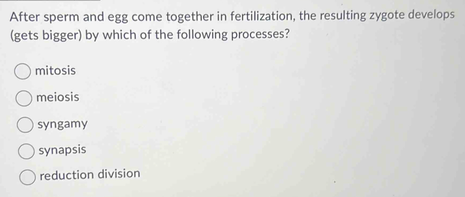 After sperm and egg come together in fertilization, the resulting zygote develops
(gets bigger) by which of the following processes?
mitosis
meiosis
syngamy
synapsis
reduction division