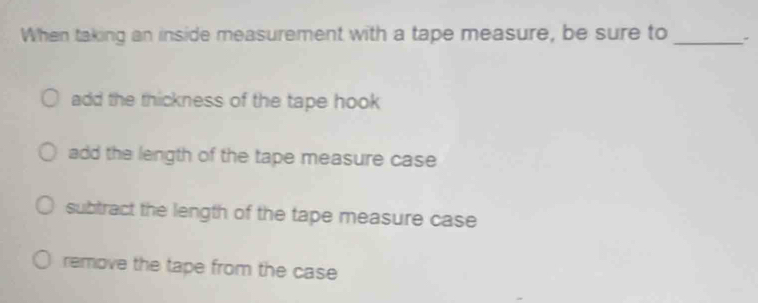 When taking an inside measurement with a tape measure, be sure to_
add the thickness of the tape hook
add the length of the tape measure case
subtract the length of the tape measure case
remove the tape from the case