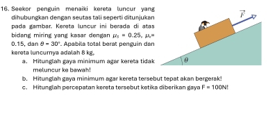 Seekor penguin menaiki kereta luncur yang 
diħubungkan dengan seutas tali seperti ditunjukan 
pada gambar. Kereta luncur ini berada di atas 
bidang miring yang kasar dengan mu _5=0.25, mu _1=
0.15, dan θ =30°. Apabila total berat penguin dan 
kereta luncurnya adalah 8 kg, 
a. Hitunglah gaya minimum agar kereta tidak 
meluncur ke bawah! 
b. Hitunglah gaya minimum agar kereta tersebut tepat akan bergerak! 
c. Hitunglah percepatan kereta tersebut ketika diberikan gaya F=100N!