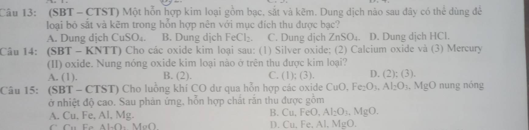 (SBT - CTST) Một hỗn hợp kim loại gồm bạc, sắt và kẽm. Dung dịch nào sau đây có thể dùng đề
loại bỏ sắt và kẽm trong hỗn hợp nên với mục đích thu được bạc?
A. Dung dịch CuSO_4. B. Dung dịch FeCl_2. C. Dung dịch ZnSO_4. D. Dung dịch HCl.
Câu 14: (SBT - KNTT) Cho các oxide kim loại sau: (1) Silver oxide; (2) Calcium oxide và (3) Mercury
(II) oxide. Nung nóng oxide kim loại nào ở trên thu được kim loại?
A. (1). B. (2). C. (1); (3). D. (2);(3) 
Câu 15: (SBT - CTST) Cho luồng khí CO dư qua hỗn hợp các oxide CuO, Fe_2O_3, Al_2O_3 , MgO nung nóng
ở nhiệt độ cao. Sau phản ứng, hỗn hợp chất răn thu được gồm
A. Cu, Fe, Al, Mg.
B. Cu. FeO Al_2O_3, MgO.
C Cụ Fe Al_2O_3 MσO. D. Cu, Fe. Al, MgO.