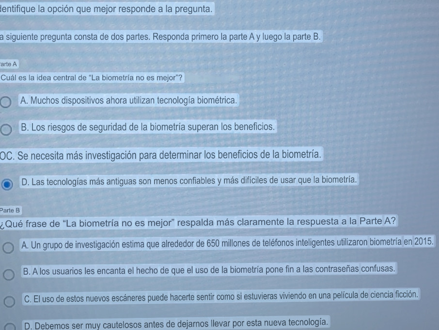 dentifique la opción que mejor responde a la pregunta.
a siguiente pregunta consta de dos partes. Responda primero la parte A y luego la parte B.
arte A
Cuál es la idea central de “La biometría no es mejor”?
A. Muchos dispositivos ahora utilizan tecnología biométrica.
B. Los riesgos de seguridad de la biometría superan los beneficios.
OC. Se necesita más investigación para determinar los beneficios de la biometría.
D. Las tecnologías más antiguas son menos confiables y más difíciles de usar que la biometría.
Parte B
¿Qué frase de “La biometría no es mejor” respalda más claramente la respuesta a la Parte A?
A. Un grupo de investigación estima que alrededor de 650 millones de teléfonos inteligentes utilizaron biometría en 2015.
B. A los usuarios les encanta el hecho de que el uso de la biometría pone fin a las contraseñas confusas.
C. El uso de estos nuevos escáneres puede hacerte sentir como si estuvieras viviendo en una película de ciencia ficción.
D. Debemos ser muy cautelosos antes de dejarnos llevar por esta nueva tecnología.