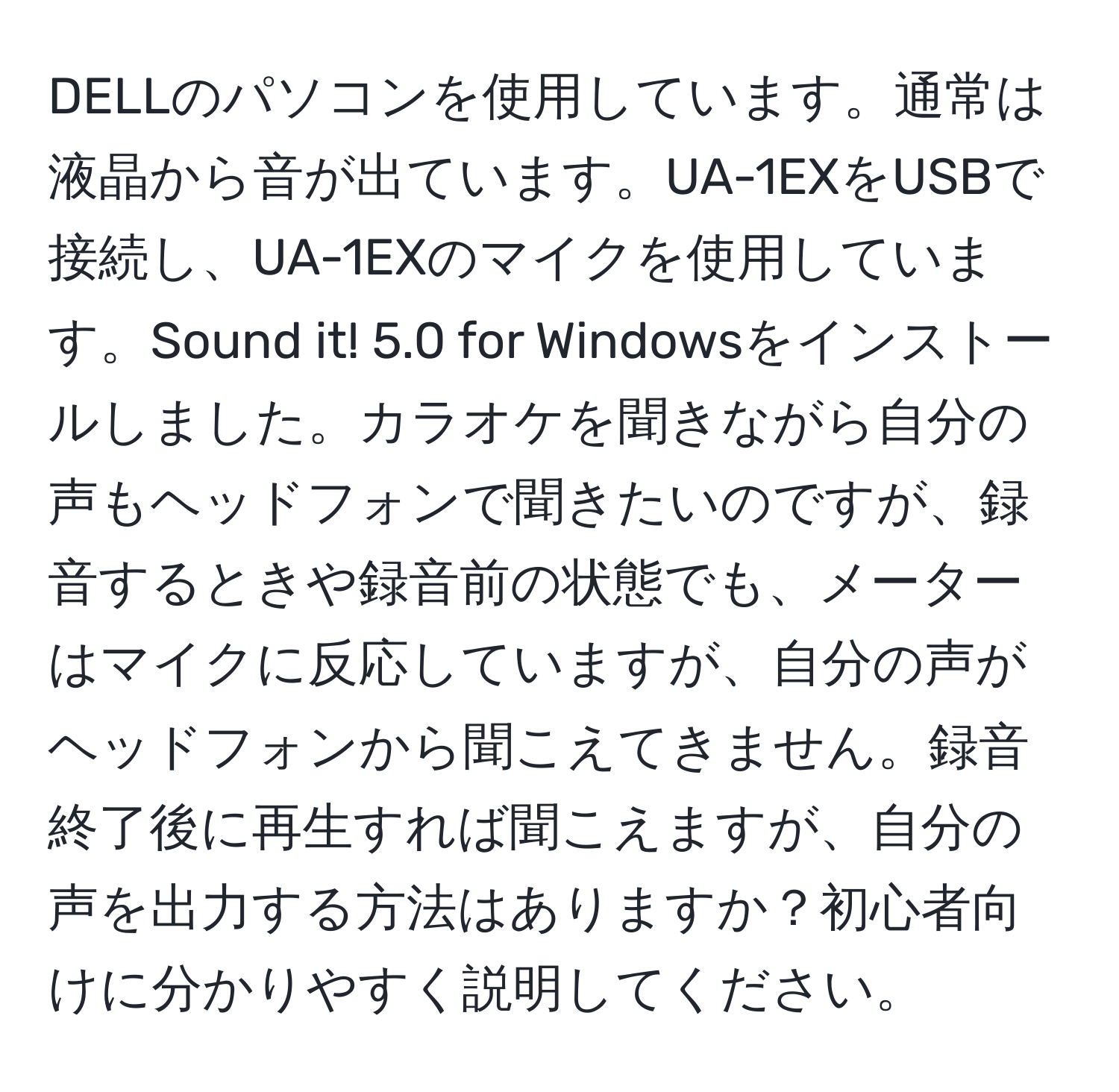 DELLのパソコンを使用しています。通常は液晶から音が出ています。UA-1EXをUSBで接続し、UA-1EXのマイクを使用しています。Sound it! 5.0 for Windowsをインストールしました。カラオケを聞きながら自分の声もヘッドフォンで聞きたいのですが、録音するときや録音前の状態でも、メーターはマイクに反応していますが、自分の声がヘッドフォンから聞こえてきません。録音終了後に再生すれば聞こえますが、自分の声を出力する方法はありますか？初心者向けに分かりやすく説明してください。