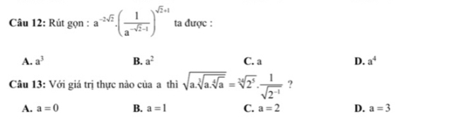 Rút gọn : a^(-2sqrt(2))· ( 1/a^(-sqrt(2)-1) )^sqrt(2)+1 ta được :
A. a^3 B. a^2 C. a D. a^4
Câu 13: Với giá trị thực nào của a thì sqrt(a.sqrt [3]a.sqrt [4]a)=sqrt[34](2^5)·  1/sqrt(2^(-1))  ?
A. a=0 B. a=1 C. a=2 D. a=3