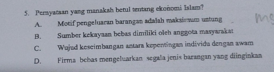 Pernyataan yang manakah betul tentang ekonomi Islam?
A. Motif pengeluaran barangan adalah maksimum untung
B. Sumber kekayaan bebas dimiliki oleh anggota masyarakat
C. Wujud keseimbangan antara kepentingan individu dengan awam
D. Firma bebas mengeluarkan segala jenis barangan yang diinginkan