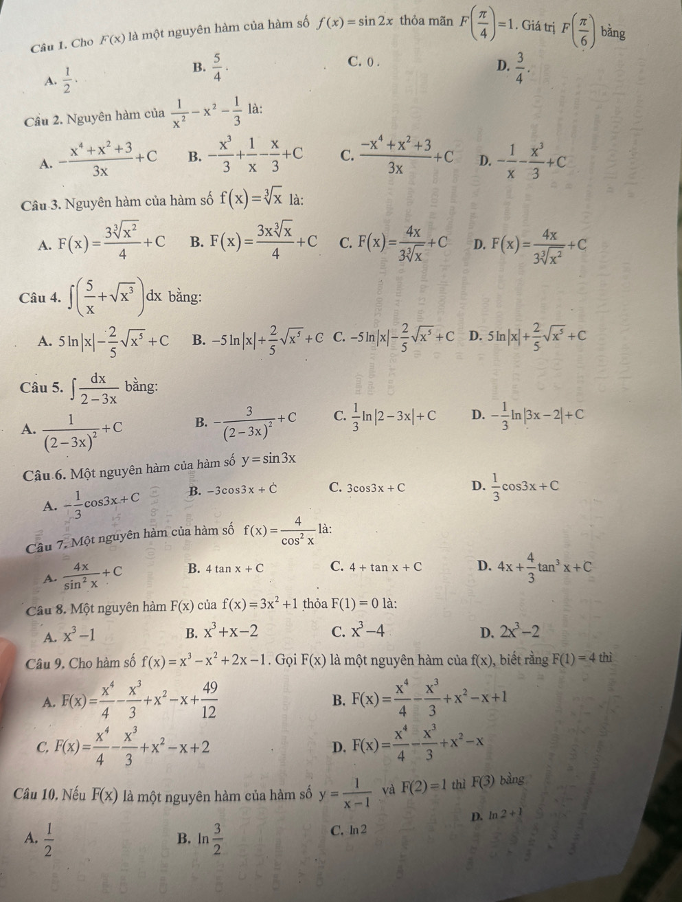 Cho F(x) là một nguyên hàm của hàm số f(x)=sin 2x thỏa mãn F( π /4 )=1. Giá trị F( π /6 ) bǎng
C. 0 .
A.  1/2 ·
B.  5/4 ·   3/4 .
D.
Cầu 2. Nguyên hàm của  1/x^2 -x^2- 1/3  là:
A. - (x^4+x^2+3)/3x +C B. - x^3/3 + 1/x - x/3 +C C.  (-x^4+x^2+3)/3x +C D. - 1/x - x^3/3 +C
Câu 3. Nguyên hàm của hàm số f(x)=sqrt[3](x) là:
A. F(x)= 3sqrt[3](x^2)/4 +C B. F(x)= 3xsqrt[3](x)/4 +C C. F(x)= 4x/3sqrt[3](x) +C D. F(x)= 4x/3sqrt[3](x^2) +C
Câu 4. ∈t ( 5/x +sqrt(x^3))dx bằng:
A. 5ln |x|- 2/5 sqrt(x^5)+C B. -5ln |x|+ 2/5 sqrt(x^5)+C C. -5ln |x|- 2/5 sqrt(x^5)+C D. 5ln |x|+ 2/5 sqrt(x^5)+C
Câu 5. ∈t  dx/2-3x  bằng:
A. frac 1(2-3x)^2+C
B. -frac 3(2-3x)^2+C C.  1/3 ln |2-3x|+C D. - 1/3 ln |3x-2|+C
Câu 6. Một nguyên hàm của hàm số y=sin 3x
A. - 1/3 cos 3x+C B. -3cos 3x+dot C C. 3cos 3x+C D.  1/3 cos 3x+C
Câu 7. Một nguyên hàm của hàm số f(x)= 4/cos^2x  là:
A.  4x/sin^2x +C B. 4tan x+C C. 4+tan x+C D. 4x+ 4/3 tan^3x+C
Câu 8. Một nguyên hàm F(x) của f(x)=3x^2+1 thỏa F(1)=0 là:
A. x^3-1
B. x^3+x-2 C. x^3-4 D. 2x^3-2
Câu 9. Cho hàm số f(x)=x^3-x^2+2x-1. Gọi F(x) là một nguyên hàm của f(x) , biết rằng F(1)=4 thì
A. F(x)= x^4/4 - x^3/3 +x^2-x+ 49/12  F(x)= x^4/4 - x^3/3 +x^2-x+1
B.
C. F(x)= x^4/4 - x^3/3 +x^2-x+2 D. F(x)= x^4/4 - x^3/3 +x^2-x
Câu 10, Nếu F(x) là một nguyên hàm của hàm số y= 1/x-1  và F(2)=1 thì F(3) bằng
D. ln 2+1
A.  1/2  ln  3/2  C. ln 2
B.