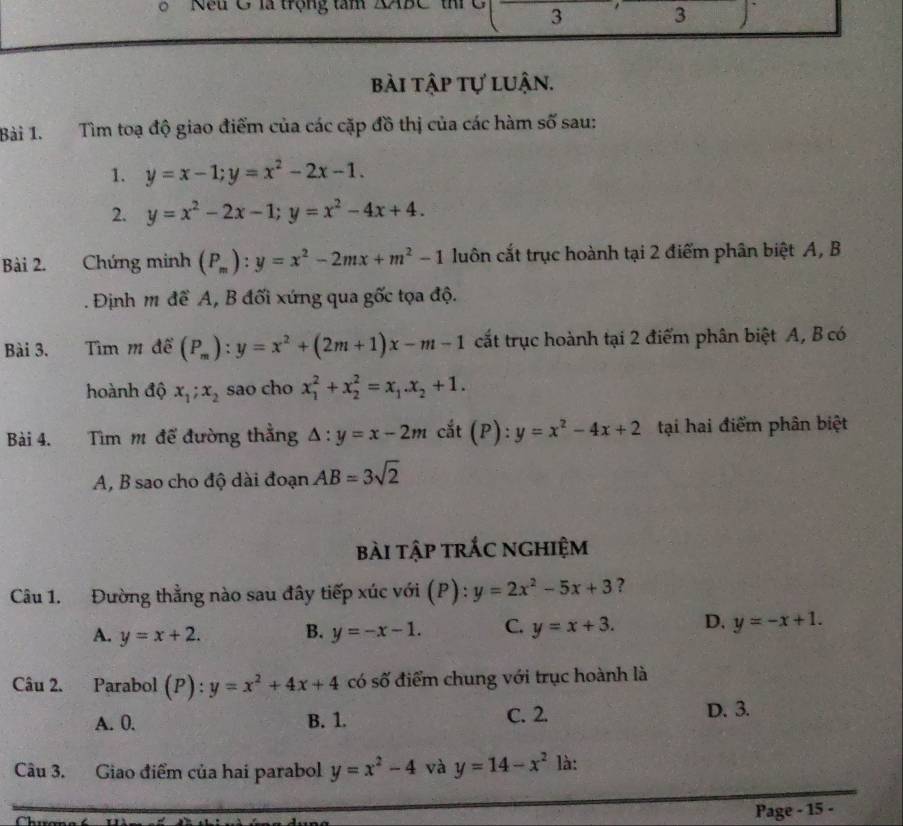 Nếu G là trộng tâm XAr
3 3
bài tập tự luận.
Bài 1. Tìm toạ độ giao điểm của các cặp đồ thị của các hàm số sau:
1. y=x-1;y=x^2-2x-1.
2. y=x^2-2x-1;y=x^2-4x+4.
Bài 2. Chứng minh (P_m):y=x^2-2mx+m^2-1 luôn cắt trục hoành tại 2 điểm phân biệt A, B
. Định m đề A, B đối xứng qua gốc tọa độ.
Bài 3. Tìm m đề (P_m):y=x^2+(2m+1)x-m-1 cất trục hoành tại 2 điểm phân biệt A, B có
hoành độ x_1;x_2 sao cho x_1^(2+x_2^2=x_1).x_2+1.
Bài 4. Tim m đế đường thẳng △ :y=x-2m cắt (P): y=x^2-4x+2 tại hai điểm phân biệt
A, B sao cho độ dài đoạn AB=3sqrt(2)
bài tập trắc nghiệm
Câu 1. Đường thẳng nào sau đây tiếp xúc với (P) : y=2x^2-5x+3 ?
A. y=x+2. B. y=-x-1. C. y=x+3. D. y=-x+1.
Câu 2. Parabol (P) : y=x^2+4x+4 có số điểm chung với trục hoành là
A. 0. B. 1. C. 2. D. 3.
Câu 3. Giao điểm của hai parabol y=x^2-4 và y=14-x^2 là:
Page - 15 -