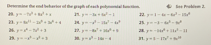 Determine the end behavior of the graph of each polynomial function. See Problem 2. 
20. y=-7x^3+8x^2+x 21. y=-3x+6x^2-1 22. y=1-4x-6x^3-15x^6
23. y=8x^(11)-2x^9+3x^6+4 24. y=-x^5-15x^7-4x^9 25. y=-3-6x^5-9x^8
26. y=x^4-7x^2+3 27. y=-8x^7+16x^6+9 28. y=-14x^6+11x^5-11
29. y=-x^3-x^2+3 30. y=x^3-14x-4 31. y=5-17x^7+9x^(10)