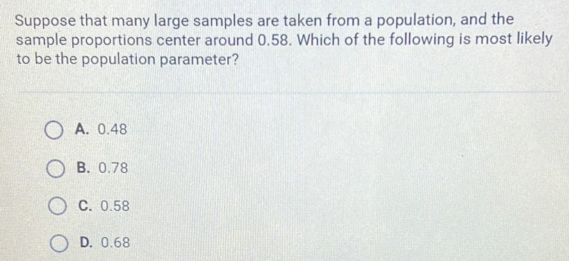 Suppose that many large samples are taken from a population, and the
sample proportions center around 0.58. Which of the following is most likely
to be the population parameter?
A. 0.48
B. 0.78
C. 0.58
D. 0.68