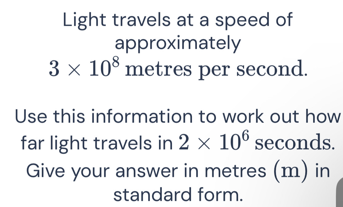 Light travels at a speed of 
approximately
3* 10^8 metres per second. 
Use this information to work out how 
far light travels in 2* 10^6 seconds. 
Give your answer in metres (m) in 
standard form.