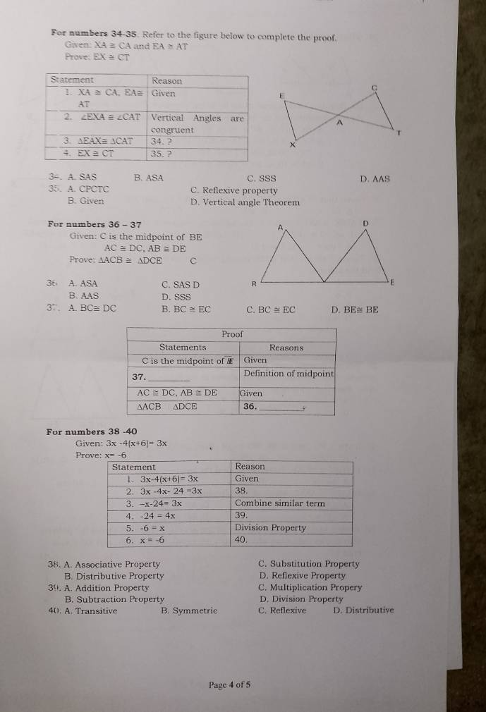 For numbers 34-35. Refer to the figure below to complete the proof.
Given: XA≌ CA and EA≌ AT
Prove: EX≌ CT
C
E
A
x
34. A. SAS B. ASA C. SSS D. M!
35. A. CPCTC C. Reflexive property
B. Given D. Vertical angle Theorem
For numbers 36-37
Given: C is the midpoint of BE
AC≌ DC,AB≌ DE
Prove: △ ACB≌ △ DCE c
36 A. ASA C. SAS D
B. AAS D.SSS
37 . A.BC≌ DC B. BC≌ EC C. BC≌ EC D. BE≌ BE
For numbers 38 -40
Given: 3x-4(x+6)=3x
Pr
38. A. Associative Property C. Substitution Property
B. Distributive Property D. Reflexive Property
39. A. Addition Property C. Multiplication Propery
B. Subtraction Property D. Division Property
40. A. Transitive B. Symmetric C. Reflexive D. Distributive
Page 4 of 5