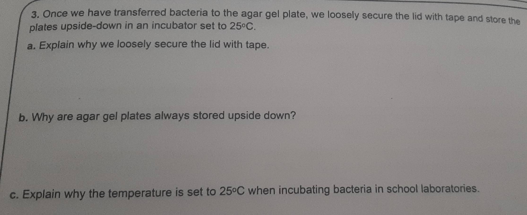 Once we have transferred bacteria to the agar gel plate, we loosely secure the lid with tape and store the 
plates upside-down in an incubator set to 25°C. 
a. Explain why we loosely secure the lid with tape. 
b. Why are agar gel plates always stored upside down? 
c. Explain why the temperature is set to 25°C when incubating bacteria in school laboratories.