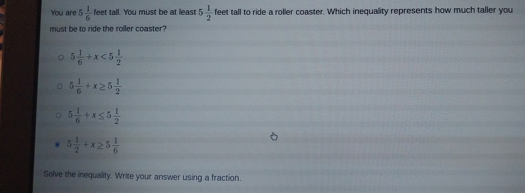 You are 5 1/6  feet tall. You must be at least 5 1/2  feet tall to ride a roller coaster. Which inequality represents how much taller you
must be to ride the roller coaster?
5 1/6 +x<5 1/2 
5 1/6 +x≥ 5 1/2 
5 1/6 +x≤ 5 1/2 
5 1/2 +x≥ 5 1/6 
Solve the inequality. Write your answer using a fraction.