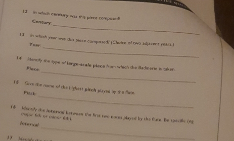 teou 
12 In which century was this plece composed? 
_ 
Century 
_ 
13 In which year was this piece composed? (Choice of two adjacent years.)
Year
_ 
14 Identfy the type of large-scale plece from which the Badinerie is taken. 
Piece 
_ 
15 Give the name of the highest pitch played by the flute. 
Pitch 
16 Identify the interval between the first two notes played by the flute. Be specific (eg 
major 6th or minor 6th) 
Interval
7 en a f 
_