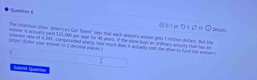 □ 0/1 ptつ 5 19 
Ở Details 
The televison show ''America's Got Talent'' says that each season's winner gets 1 million dollars. But the 
winner is actually paid $25,000 per year for 40 years. If the show buys an ordinary annuity that has an 
prize? (Enter your answer to 2 decimal places.) interest rate of 4.34%, compounded yearly, how much does it actually cost the show to fund the winner's 
J 
Submit Question