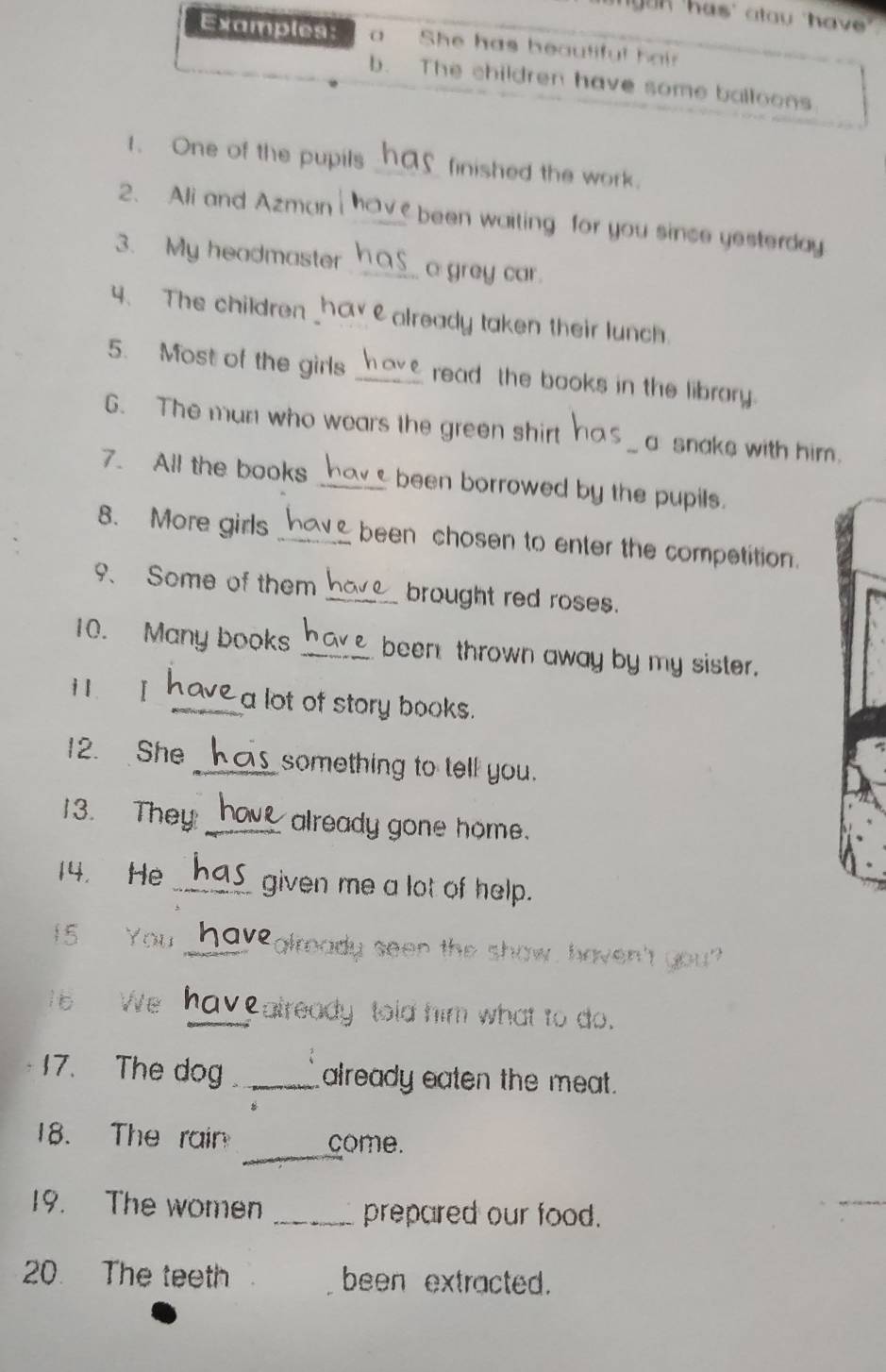 yuk 'has' atau 'have" 
Examples: a She has beautiful hair 
b. The children have some balloons 
1. One of the pupils _finished the work. 
2. Ali and Azman _been waiting for you since yesterday. 
3. My headmaster _a grey car. 
4、 The children hav ealready taken their lunch. 
5. Most of the girls _read the books in the librory. 
6. The man who wears the green shirt _a snake with him. 
7. All the books _been borrowed by the pupils. 
8. More girls _been chosen to enter the competition. 
9、 Some of them _brought red roses. 
10. Many books _been thrown away by my sister. 
i1 . I _a lot of story books. 
12. She_ something to tell you. 
13. They: _already gone home. 
14， He _given me a lot of help. 
15 You _2 already seen the show, haven't you? 
1 6 We _Calready told him what to do. 
17. The dog _already eaten the meat. 
_ 
18. The rain come. 
19. The women _prepared our food. 
20. The teeth been extracted.