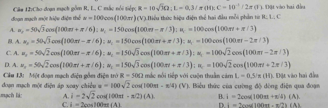 Cho đoạn mạch gồm R, L, C mắc nối tiếp; R=10sqrt(3)Omega ;L=0,3/π (H);C=10^(-3)/2π (F).  Đặt vào hai đầu
đoạn mạch một hiệu điện thế u=100cos (100π t)(V) 0.Biểu thức hiệu điện thế hai đầu mỗi phần tử R; L; C
A. u_R=50sqrt(3)cos (100π t+π /6);u_L=150cos (100π t-π /3);u_C=100cos (100π t+π /3)
B. A. u_R=50sqrt(3)cos (100π t-π /6);u_L=150cos (100π t+π /3);u_C=100cos (100π t-2π /3)
C. A. u_R=50sqrt(2)cos (100π t-π /6);u_L=150sqrt(3)cos (100π t+π /3);u_C=100sqrt(2)cos (100π t-2π /3)
D. A. u_R=50sqrt(2)cos (100π t+π /6);u_L=150sqrt(3)cos (100π t+π /3);u_C=100sqrt(2)cos (100π t+2π /3)
Câu 13: Một đoạn mạch điện gồm điện trở R=50Omega mắc nối tiếp với cuộn thuần camL=0,5/π (H). Đặt vào hai đầu
đoạn mạch một điện áp xoay chiều u=100sqrt(2)cos (100π t-π /4)(V) 0. Biểu thức của cường độ dòng điện qua đoạn
mạch là: A. i=2sqrt(2)cos (100π t-π /2)(A). B. i=2cos (100π t+π /4)(A).
C. i=2cos 100π t(A). D. i=2cos (100π t-π /2)(A).