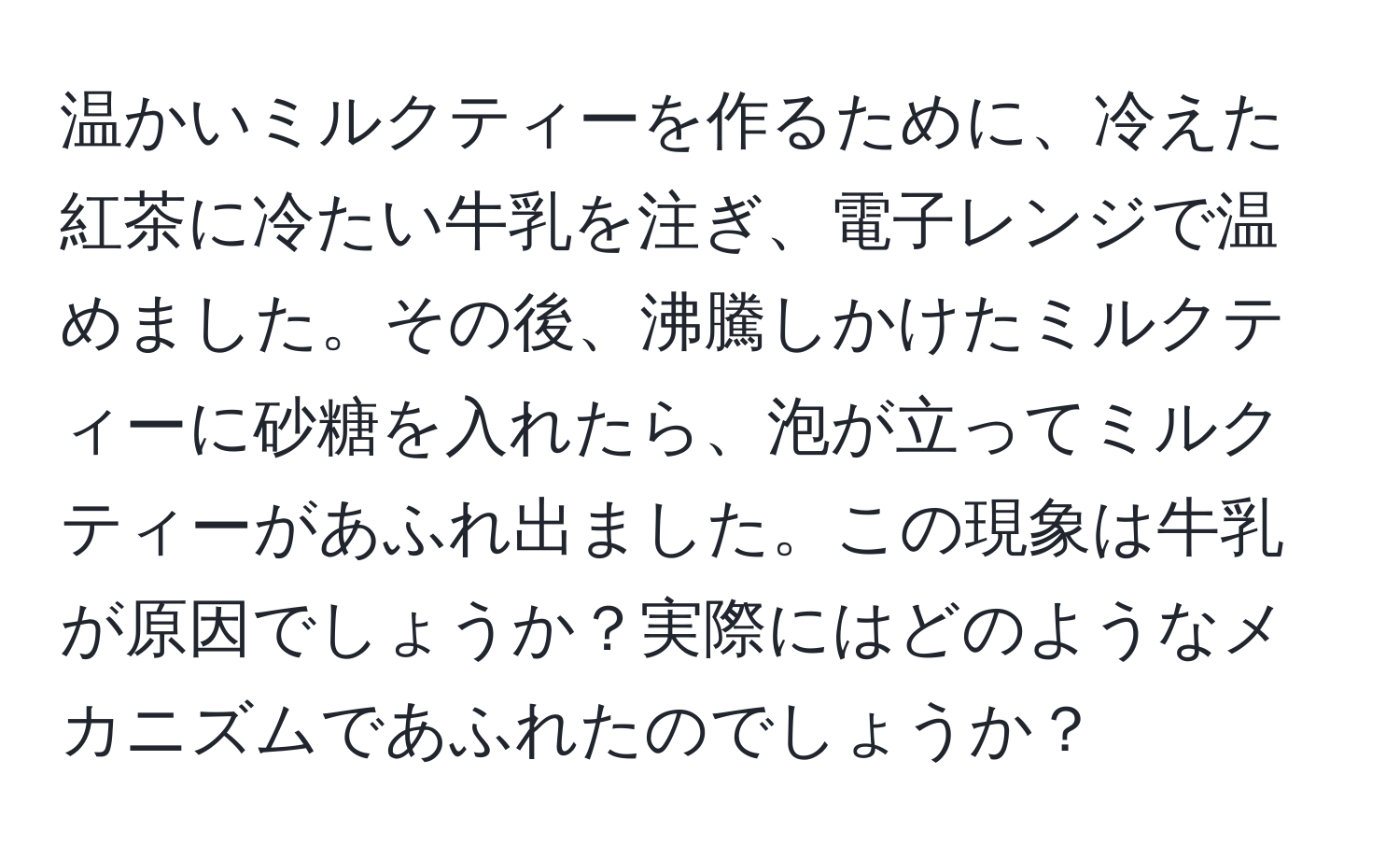 温かいミルクティーを作るために、冷えた紅茶に冷たい牛乳を注ぎ、電子レンジで温めました。その後、沸騰しかけたミルクティーに砂糖を入れたら、泡が立ってミルクティーがあふれ出ました。この現象は牛乳が原因でしょうか？実際にはどのようなメカニズムであふれたのでしょうか？