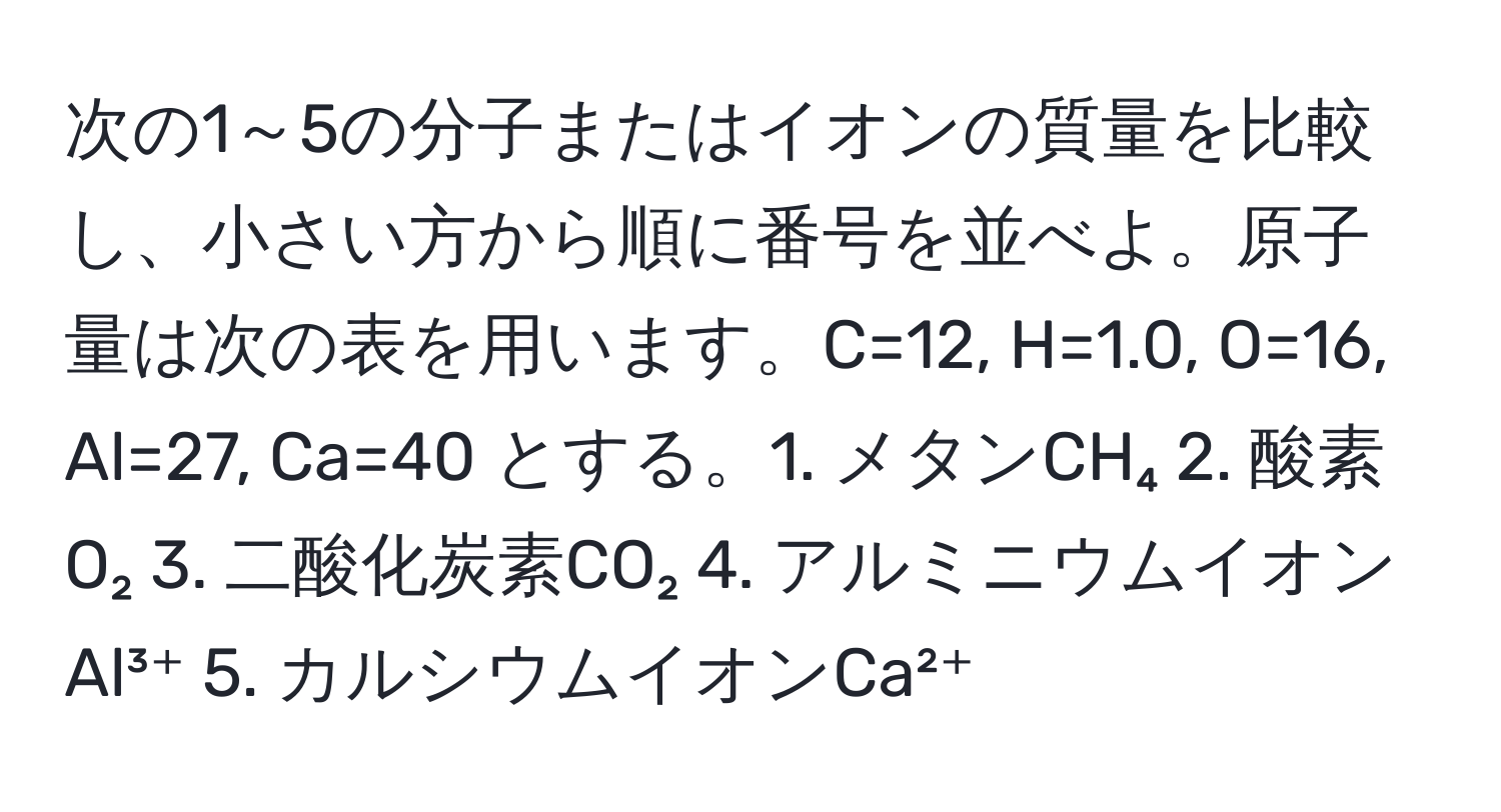 次の1～5の分子またはイオンの質量を比較し、小さい方から順に番号を並べよ。原子量は次の表を用います。C=12, H=1.0, O=16, Al=27, Ca=40 とする。1. メタンCH₄  2. 酸素O₂  3. 二酸化炭素CO₂  4. アルミニウムイオンAl³⁺  5. カルシウムイオンCa²⁺