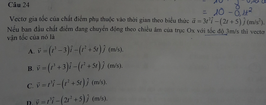 Vectơ gia tốc của chất điểm phụ thuộc vào thời gian theo biểu thức vector a=3t^2hat i-(2t+5)hat j(m/s^2). 
Nếu ban đầu chất điểm đang chuyển động theo chiều âm của trục Ox với tốc độ 3m/s thì vectơ
vận tốc của nó là
A. vector v=(t^3-3)hat i-(t^2+5t)hat j(m/s).
B. vector v=(t^3+3)hat i-(t^2+5t)hat j(m/s).
C. vector v=t^3hat i-(t^2+5t)hat j(m/s).
D. vector v=t^3hat i-(2t^2+5)hat j(m/s).