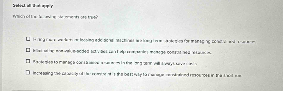 Select all that apply
Which of the following statements are true?
Hiring more workers or leasing additional machines are long-term strategies for managing constrained resources.
Eliminating non-value-added activities can help companies manage constrained resources.
Strategies to manage constrained resources in the long term will always save costs.
Increasing the capacity of the constraint is the best way to manage constrained resources in the short run.