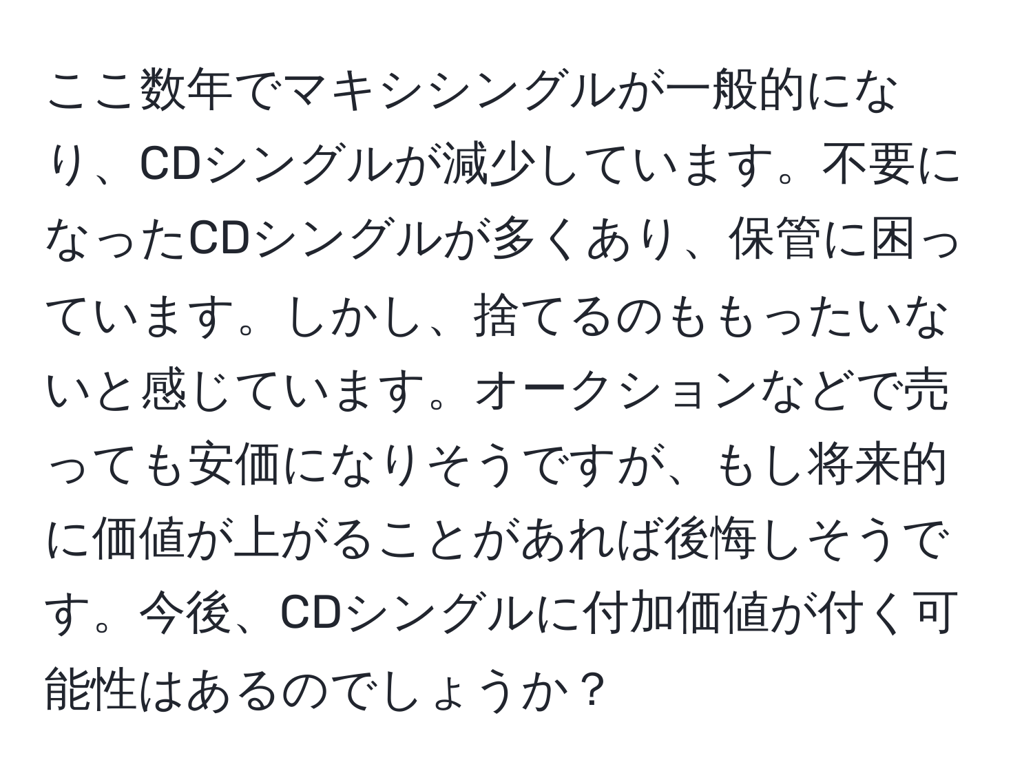 ここ数年でマキシシングルが一般的になり、CDシングルが減少しています。不要になったCDシングルが多くあり、保管に困っています。しかし、捨てるのももったいないと感じています。オークションなどで売っても安価になりそうですが、もし将来的に価値が上がることがあれば後悔しそうです。今後、CDシングルに付加価値が付く可能性はあるのでしょうか？