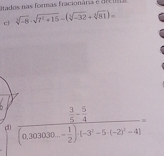 Itados nas formas fracionária e decia. 
c) sqrt[3](-8)· sqrt(7^2+15)-(sqrt[5](-32)+sqrt[4](81))=
1 frac  3/5 - 5/4 (0.303030...- 1/2 )· (-3^2-5· (-2)^2-4)=
d)