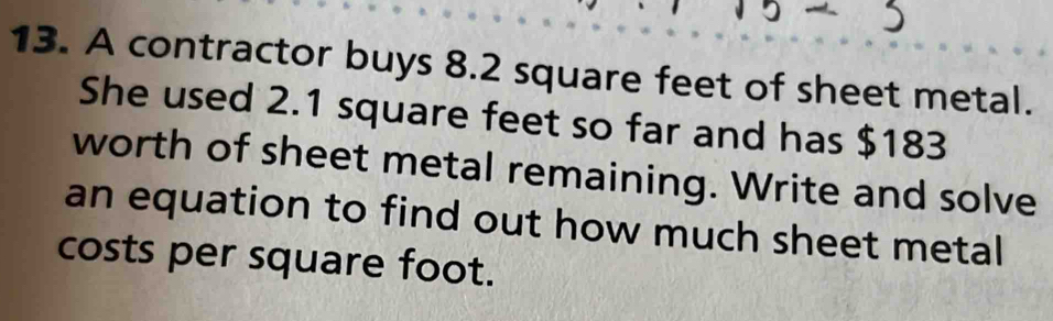 A contractor buys 8.2 square feet of sheet metal. 
She used 2.1 square feet so far and has $183
worth of sheet metal remaining. Write and solve 
an equation to find out how much sheet metal 
costs per square foot.