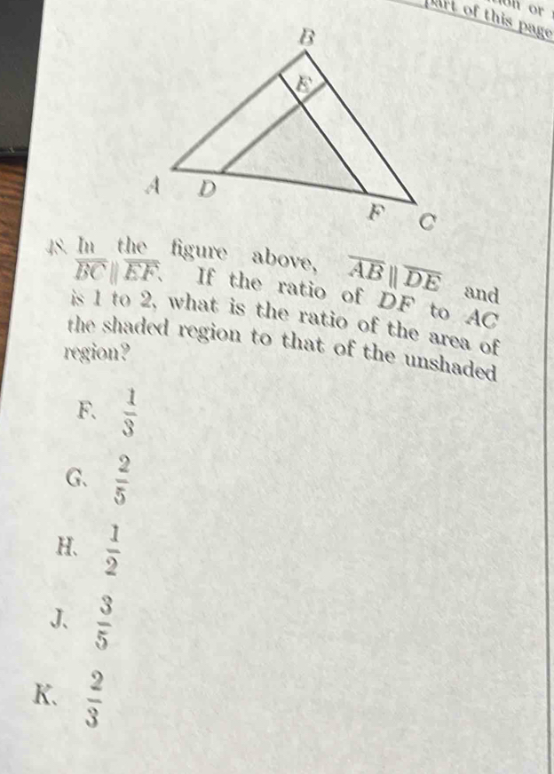 on or
part of this page
48. In the figure above, overline ABparallel overline DE and
overline BCparallel overline EF. If the ratio of DF to AC
is 1 to 2, what is the ratio of the area of
the shaded region to that of the unshaded 
region?
F.  1/3 
G.  2/5 
H.  1/2 
J、  3/5 
K.  2/3 