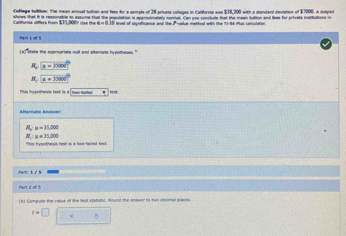 College tultion: The mean annual tuition and fees for a sample of 26 private colleges in California was $38,200 with a standard deviation of $7000. A dotplot
shows that it is reasonable to assume that the population is approximately normal. Can you conclude that the mean tuition and fees for private institutions in
California differs from $35,000? Use the alpha =0.10 level of significance and the P -value method with the TI- 84 Plus calculator.
Part 1 of 5
(a) State the appropriate null and alternate hypotheses."
H_0:mu =35000
H_1:mu =35000
This hypothesis test is a two-tailed te st.
Alternate Answer:
H_0:mu =35,000
H_1:mu != 35,000
This hypothesis test is a two-tailed test.
Part: 1 / 5
Part 2 of 5
(b) Compute the value of the test statistic. Round the answer to two decimal places.
t=□ × 5