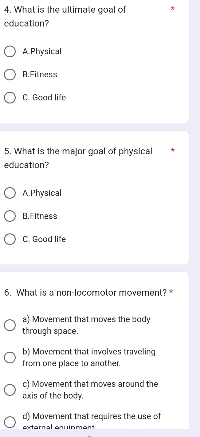 What is the ultimate goal of
*
education?
A.Physical
B.Fitness
C. Good life
5. What is the major goal of physical *
education?
A.Physical
B.Fitness
C. Good life
6. What is a non-locomotor movement? *
a) Movement that moves the body
through space.
b) Movement that involves traveling
from one place to another.
c) Movement that moves around the
axis of the body.
d) Movement that requires the use of
external equinment