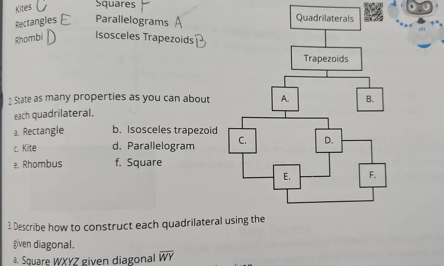 Kites 
Squares 
Rectangles Parallelograms 
Rhombi Isosceles Trapezoids 
2. State as many properties as you can about 
each quadrilateral. 
a. Rectangle b. Isosceles trapezoid 
c. Kite d. Para!lelogram 
e. Rhombus f. Square 
3. Describe how to construct each quadrilatera 
given diagonal. 
a. Square WXYZ given diagonal overline WY