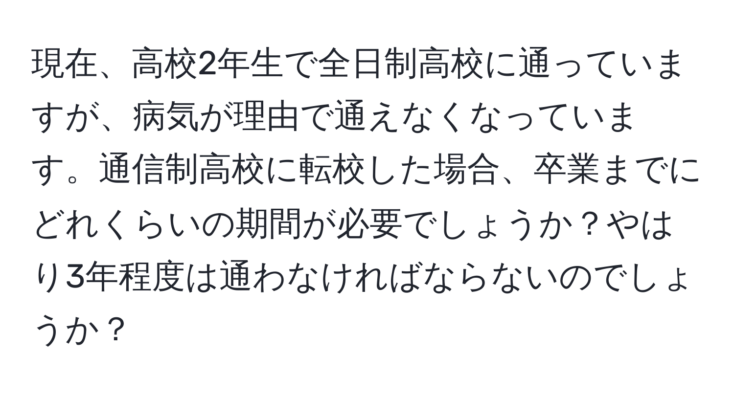 現在、高校2年生で全日制高校に通っていますが、病気が理由で通えなくなっています。通信制高校に転校した場合、卒業までにどれくらいの期間が必要でしょうか？やはり3年程度は通わなければならないのでしょうか？