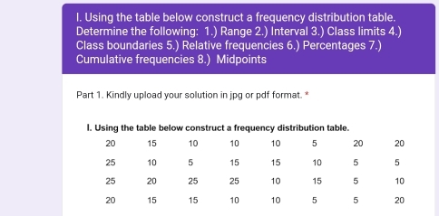 Using the table below construct a frequency distribution table. 
Determine the following: 1.) Range 2.) Interval 3.) Class limits 4.) 
Class boundaries 5.) Relative frequencies 6.) Percentages 7.) 
Cumulative frequencies 8.) Midpoints 
Part 1. Kindly upload your solution in jpg or pdf format. *