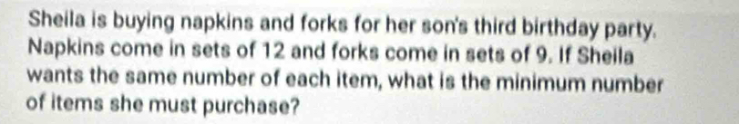 Sheila is buying napkins and forks for her son's third birthday party. 
Napkins come in sets of 12 and forks come in sets of 9. If Sheila 
wants the same number of each item, what is the minimum number 
of items she must purchase?