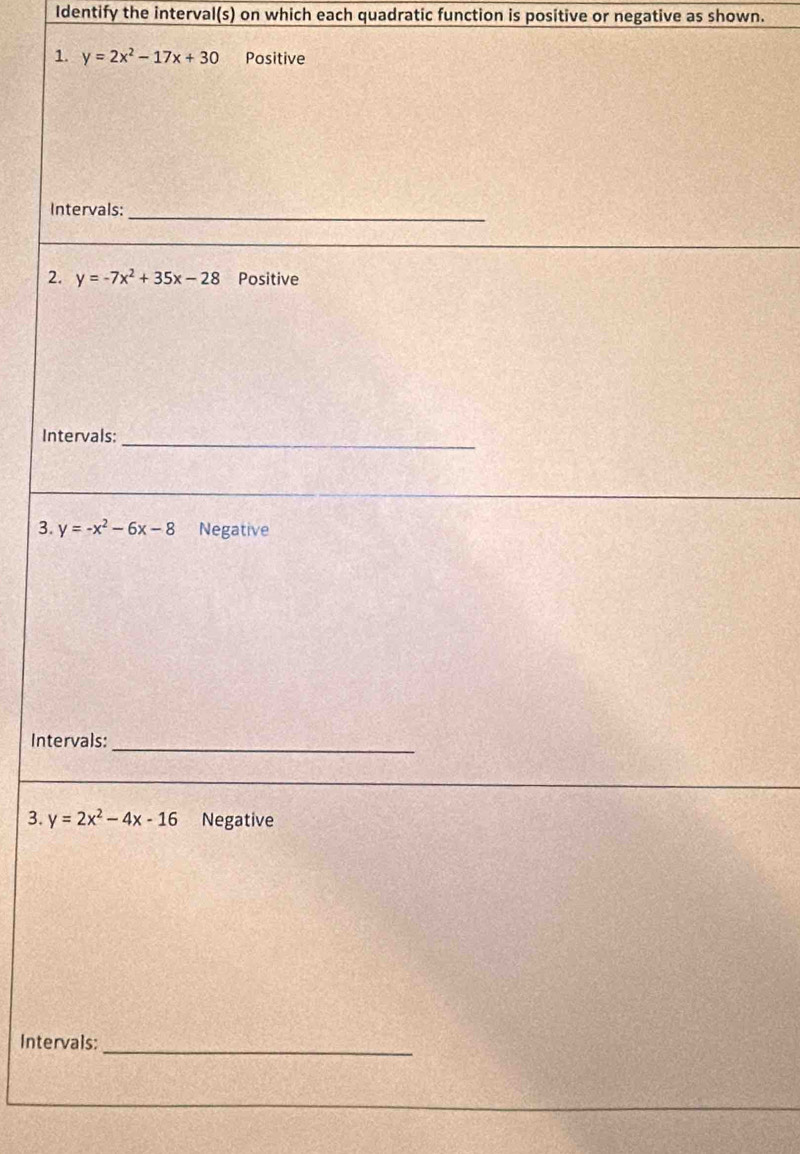 Identify the interval(s) on which each quadratic function is positive or negative as shown. 
1. y=2x^2-17x+30 Positive 
Intervals:_ 
2. y=-7x^2+35x-28 Positive 
Intervals:_ 
3. y=-x^2-6x-8 Negative 
Intervals:_ 
3. y=2x^2-4x-16 Negative 
Intervals:_