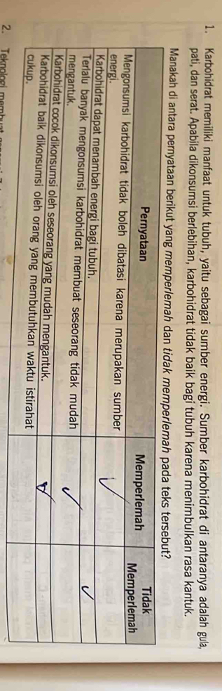 Karbohidrat memiliki manfaat untuk tubuh, yaitu sebagai sumber energi. Sumber karbohidrat di antaranya adalah gula, 
pati, dan serat. Apabila dikonsumsi berlebihan, karbohidrat tidak baik bagi tubuh karena menimbulkan rasa kantuk. 
Manakah di antara pernyataan berikut yang memperlemah dan tid 
2. Teknologí m am
