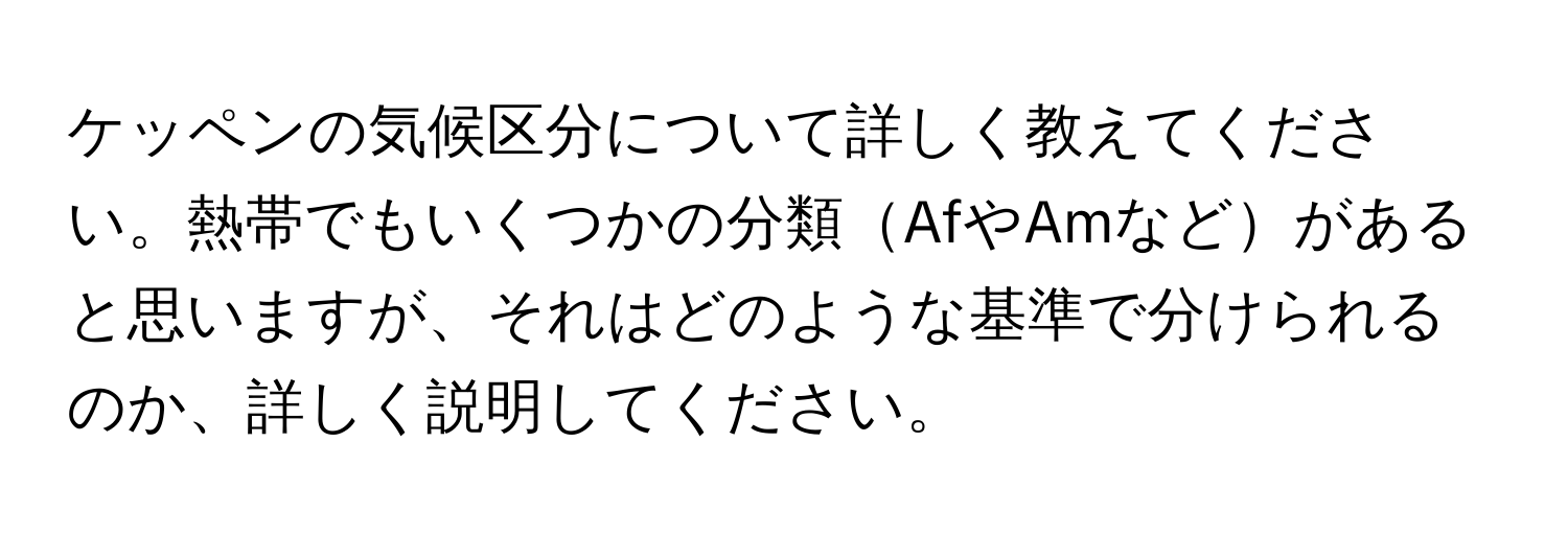 ケッペンの気候区分について詳しく教えてください。熱帯でもいくつかの分類AfやAmなどがあると思いますが、それはどのような基準で分けられるのか、詳しく説明してください。