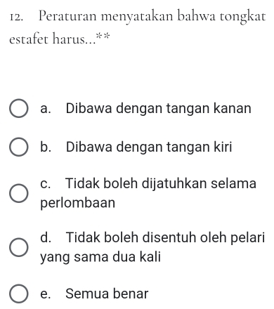 Peraturan menyatakan bahwa tongkat
estafet harus...**
a. Dibawa dengan tangan kanan
b. Dibawa dengan tangan kiri
c. Tidak boleh dijatuhkan selama
perlombaan
d. Tidak boleh disentuh oleh pelari
yang sama dua kali
e. Semua benar