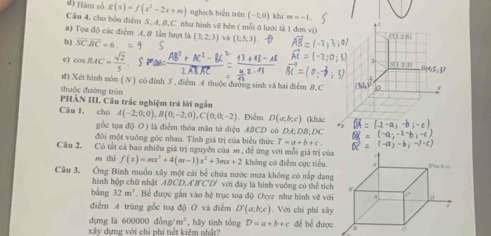 Hám số g(x)=f(x^2-2x+m) nghịch biến trên (-1,0) khi m=-1
Cầu 4, cho bồn điểm S, A, 8,C như hình vẽ bên ( mỗi δ lưới là 1 đơn vi)
. .
a) Tọa độ các điểm A, 8 lần lượt là
b ) overline SC⊥ overline BC=6 (3,2;3) và (1;5;3) θ a+26
c) cos BAC= sqrt(2)/5 
3
d) Xét hình nón ( N ) có đinh S , điểm A thuộc đường sinh và hai điểm B.C (341
thuộc đường tròn
PHẢN III. Câu trắc nghiệm trà lời ngắn
Câu I. cho A(-2;0;0),B(0;-2;0),C(0;0;-2). Điểm D(a,b,c) (khác
gốc tọa độ O) là điểm thỏa mãn tứ diện ABCD có
đôi một vuống góc nhau. Tính giá trị của biểu thức T=a+b+c. DA; DB; DC
Câu 2. Có tắt cá bao nhiêu giá trị nguyên của m , để ứng với mỗi giá trị củ
o thì f(x)=mx^3+4(m-1)x^2+3mx+2 không có điễm cực tiêu.
Câu 3. Ông Binh muồn xây một cái bể chứa nước mưa không có nấp dạn
hình hộp chữ nhật ABCD⊥ B'C'D' với đây là hình vuỡng có thể tíc
bàng 32m^3. Bể được gắn vào hệ trục toạ độ Oryz như hình về vớ
điểm A trùng gốc toạ độ O và điểm D'(a,b;c). Với chi phí xâ
dựng là 600000 đồ ng/m^2
xây dựng với chi phí tiết kiệm nhật? , hãy tinh tổng D=a+b+c đề bể đượ