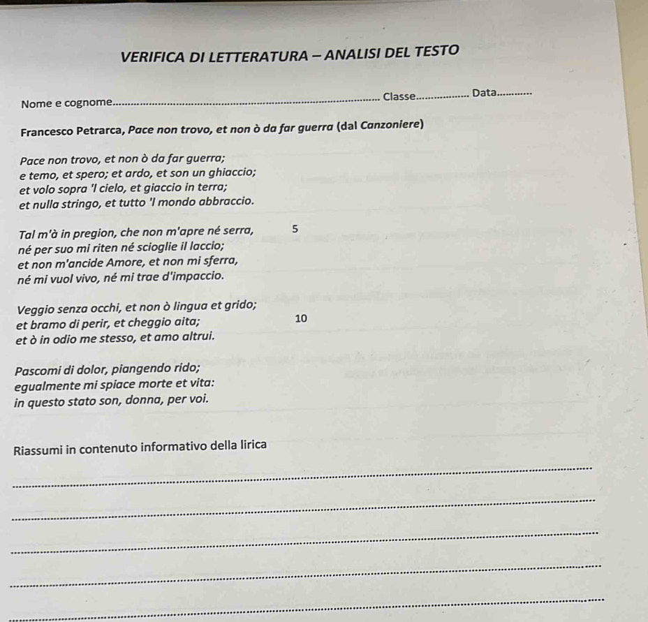 VERIFICA DI LETTERATURA - ANALISI DEL TESTO 
Nome e cognome _Classe_ Data_ 
Francesco Petrarca, Pace non trovo, et non ò dα far guerra (dal Canzoniere) 
Pace non trovo, et non ò da far guerra; 
e temo, et spero; et ardo, et son un ghiaccio; 
et volo sopra 'I cielo, et giaccio in terra; 
et nulla stringo, et tutto 'I mondo abbraccio. 
Tal m'à in pregion, che non m'apre né serra, 5 
né per suo mi riten né scioglie il laccio; 
et non m'ancide Amore, et non mi sferra, 
né mi vuol vivo, né mi trae d'impaccio. 
Veggio senza occhi, et non ò lingua et grido; 
et bramo di perir, et cheggio aita; 10 
et ò in odio me stesso, et amo altrui. 
Pascomi di dolor, piangendo rido; 
egualmente mi spiace morte et vita: 
in questo stato son, donna, per voi. 
Riassumi in contenuto informativo della lirica 
_ 
_ 
_ 
_ 
_