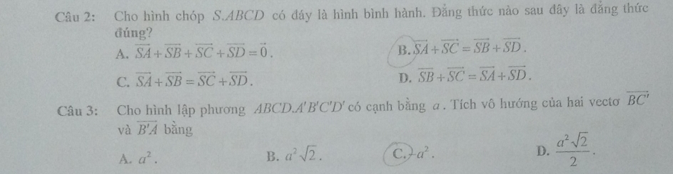 Cho hình chóp S. ABCD có đáy là hình bình hành. Đằng thức nào sau đây là đẳng thức
đúng?
A. vector SA+vector SB+vector SC+vector SD=vector 0. B. vector SA+vector SC=vector SB+vector SD.
C. vector SA+vector SB=vector SC+vector SD. D. vector SB+vector SC=vector SA+vector SD. 
Câu 3: Cho hình lập phương ABCD.. A'B'C'D' có cạnh bằng a. Tích vô hướng của hai vecto overline BC'
và overline B'A bằng
A. a^2. B. a^2sqrt(2). C. a^2. D.  a^2sqrt(2)/2 .