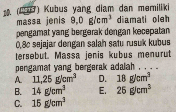 (LOs) Kubus yang diam dan memiliki
massa jenis 9,0g/cm^3 diamati oleh
pengamat yang bergerak dengan kecepatan
0,8c sejajar dengan salah satu rusuk kubus
tersebut. Massa jenis kubus menurut
pengamat yang bergerak adalah . . . .
A. 11,25g/cm^3 D. 18g/cm^3
B. 14g/cm^3 E. 25g/cm^3
C. 15g/cm^3