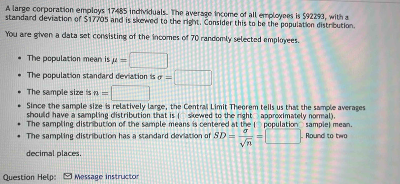 A large corporation employs 17485 individuals. The average income of all employees is $92293, with a 
standard deviation of $17705 and is skewed to the right. Consider this to be the population distribution. 
You are given a data set consisting of the incomes of 70 randomly selected employees. 
The population mean is mu =□
The population standard deviation is sigma =□
The sample size is n=□
Since the sample size is relatively large, the Central Limit Theorem tells us that the sample averages 
should have a sampling distribution that is (○ skewed to the right○ approximately normal). 
The sampling distribution of the sample means is centered at the (○ population○ sample) mean. 
The sampling distribution has a standard deviation of SD= sigma /sqrt(n) =□. Round to two 
decimal places. 
Question Help: Message instructor