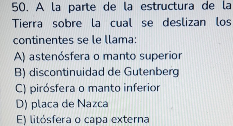 A la parte de la estructura de la
Tierra sobre la cual se deslizan los
continentes se le llama:
A) astenósfera o manto superior
B) discontinuidad de Gutenberg
C) pirósfera o manto inferior
D) placa de Nazca
E) litósfera o capa externa