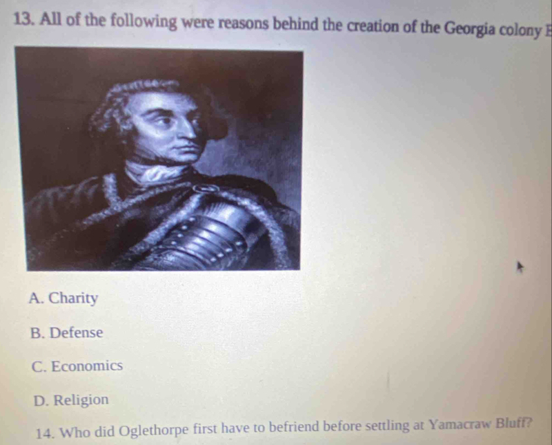 All of the following were reasons behind the creation of the Georgia colony
A. Charity
B. Defense
C. Economics
D. Religion
14. Who did Oglethorpe first have to befriend before settling at Yamacraw Bluff?